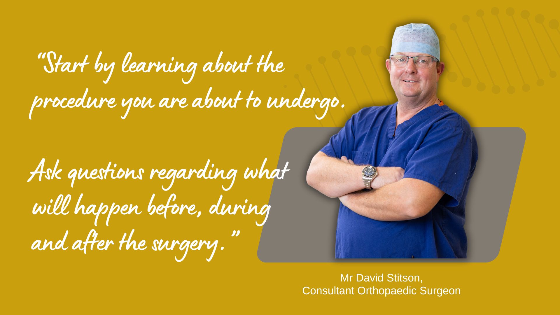Start by learning about the procedure you are about to undergo. Ask questions regarding what will happen before during and after the surgery. | Mr David Stitson | CONSULTANT ORTHOPAEDIC SURGEON | Plymouth